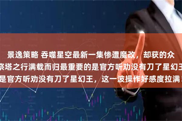 景逸策略 吞噬星空最新一集惨遭魔改，却获的众多网友好评如潮，罗峰祭塔之行满载而归最重要的是官方听劝没有刀了星幻王，这一波操作好感度拉满！