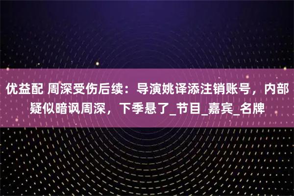 优益配 周深受伤后续：导演姚译添注销账号，内部疑似暗讽周深，下季悬了_节目_嘉宾_名牌
