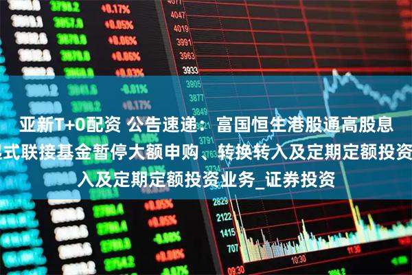 亚新T+0配资 公告速递：富国恒生港股通高股息低波动ETF发起式联接基金暂停大额申购、转换转入及定期定额投资业务_证券投资
