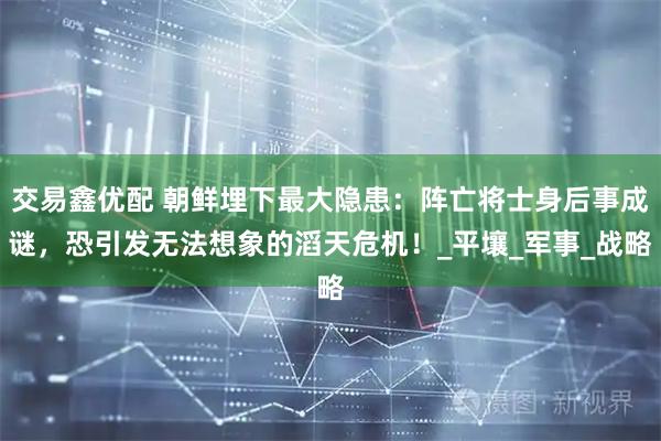 交易鑫优配 朝鲜埋下最大隐患：阵亡将士身后事成谜，恐引发无法想象的滔天危机！_平壤_军事_战略