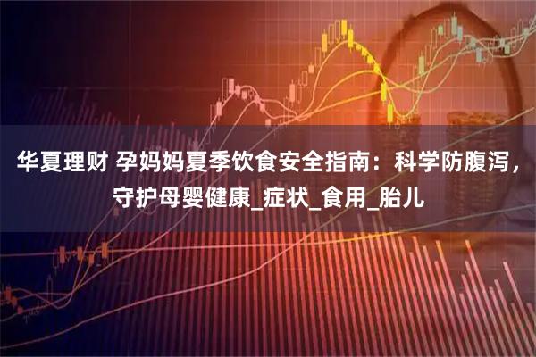 华夏理财 孕妈妈夏季饮食安全指南:科学防腹泻,守护母婴健康_症状_食用_胎儿