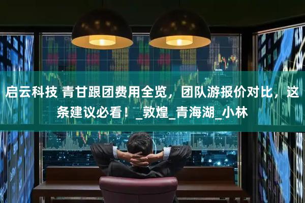 启云科技 青甘跟团费用全览，团队游报价对比，这条建议必看！_敦煌_青海湖_小林