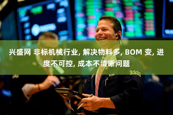 兴盛网 非标机械行业, 解决物料多, BOM 变, 进度不可控, 成本不清晰问题