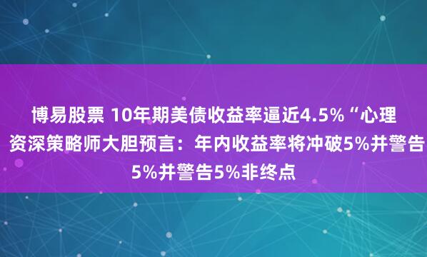 博易股票 10年期美债收益率逼近4.5%“心理生死线”!资深策略师大胆预言:年内收益率将冲破5%并警告5%非终点