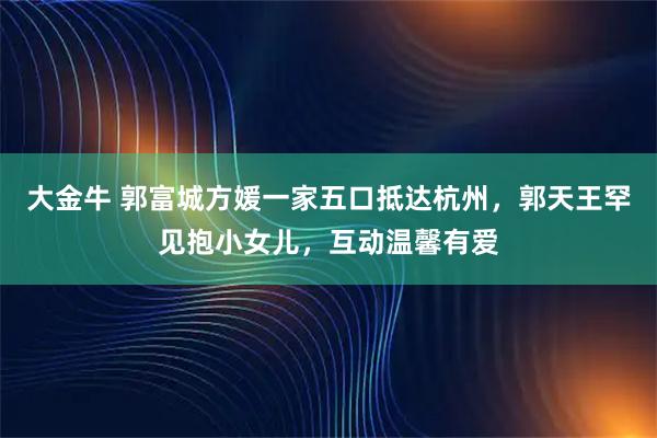 大金牛 郭富城方媛一家五口抵达杭州,郭天王罕见抱小女儿,互动温馨有爱