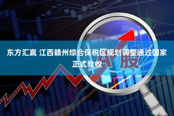 东方汇赢 江西赣州综合保税区规划调整通过国家正式验收