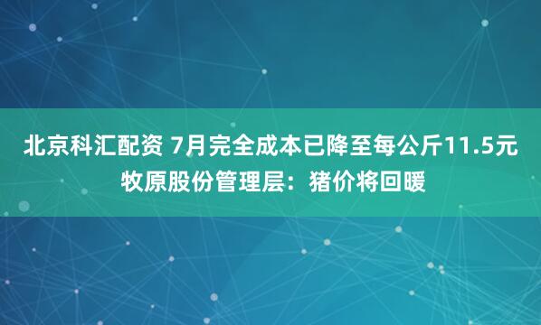 北京科汇配资 7月完全成本已降至每公斤11.5元 牧原股份管理层：猪价将回暖