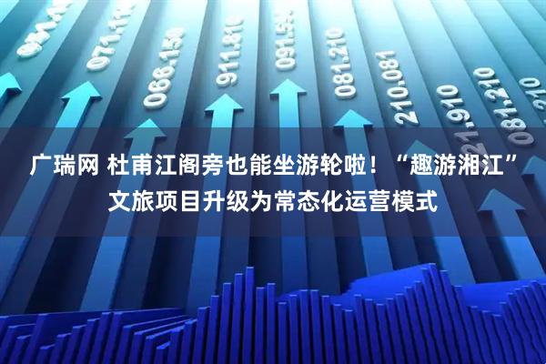 广瑞网 杜甫江阁旁也能坐游轮啦!“趣游湘江”文旅项目升级为常态化运营模式