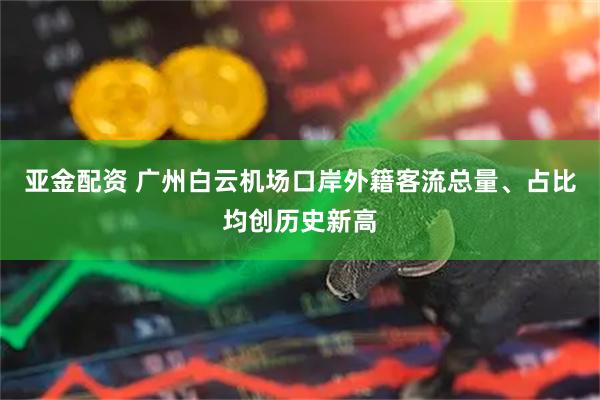 亚金配资 广州白云机场口岸外籍客流总量、占比均创历史新高
